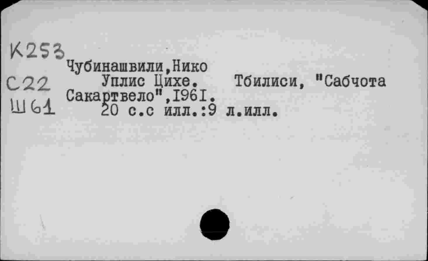 ﻿К2$Ь
Чубинашвили,Нико
022.	У плис Цихе. Тбилиси
.	. Сакартвело”,1961.
Ш	20 с.с илл.:9 л.илл.
“Сабчота